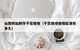 博兴山西网站制作干花相框（干花做成相框能保存多久）